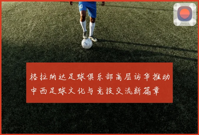 格拉纳达足球俱乐部高层访华推动中西足球文化与竞技交流新篇章