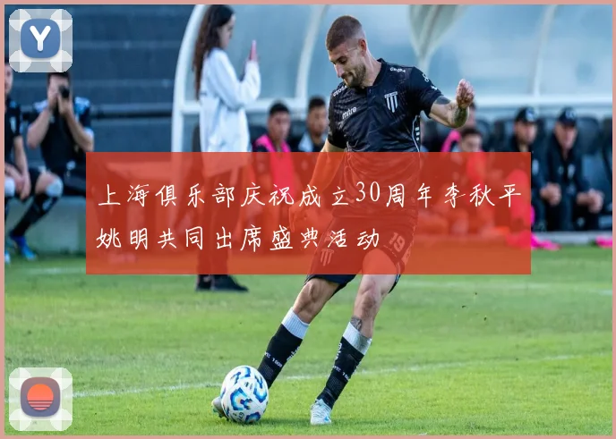 上海俱乐部庆祝成立30周年李秋平姚明共同出席盛典活动