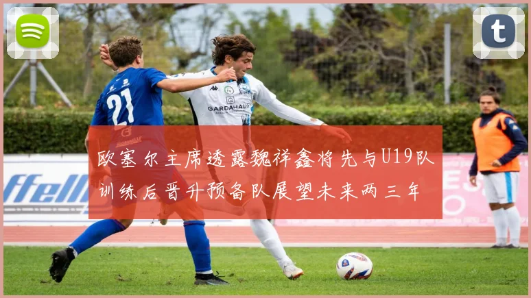 欧塞尔主席透露魏祥鑫将先与U19队训练后晋升预备队展望未来两三年进入一线队