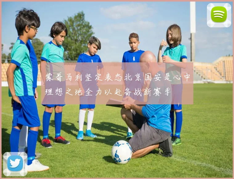 蒙哥马利坚定表态北京国安是心中理想之地全力以赴备战新赛季