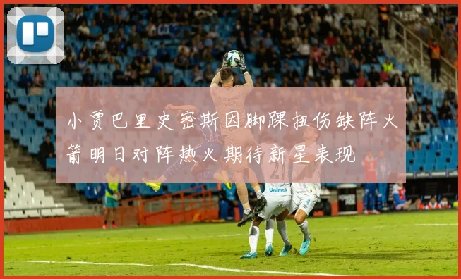 小贾巴里史密斯因脚踝扭伤缺阵火箭明日对阵热火期待新星表现