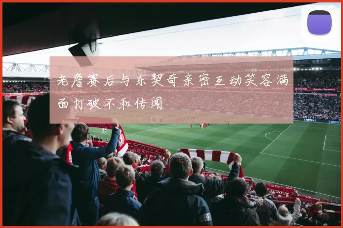 老詹赛后与东契奇亲密互动笑容满面打破不和传闻