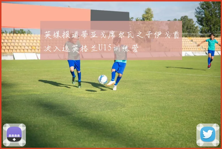 英媒报道蒂亚戈席尔瓦之子伊戈首次入选英格兰U15训练营