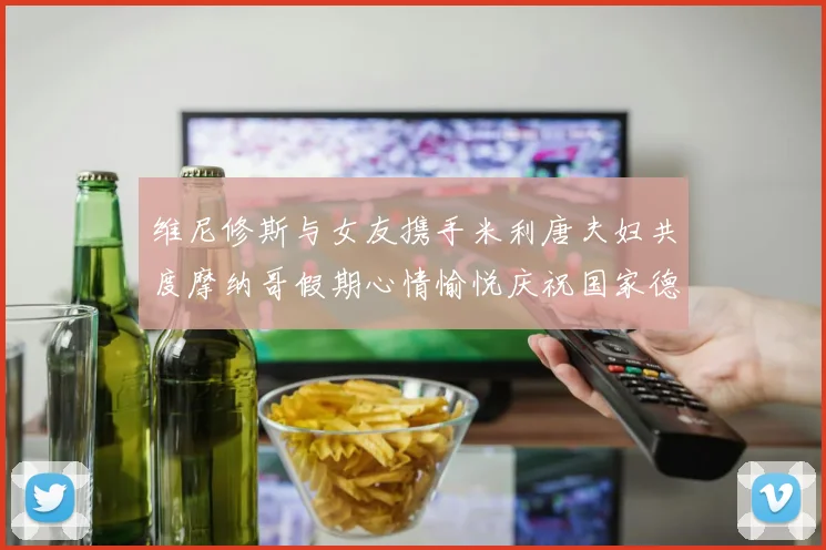 维尼修斯与女友携手米利唐夫妇共度摩纳哥假期心情愉悦庆祝国家德比胜利