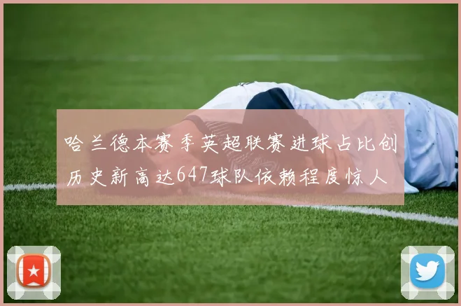 哈兰德本赛季英超联赛进球占比创历史新高达647球队依赖程度惊人