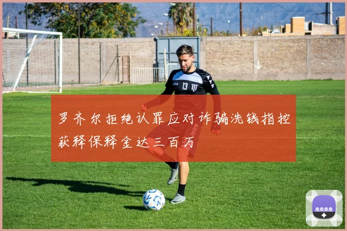 罗齐尔拒绝认罪应对诈骗洗钱指控获释保释金达三百万