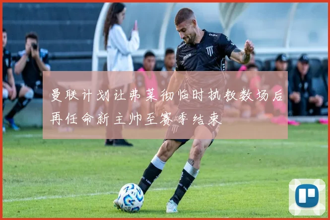 曼联计划让弗莱彻临时执教数场后再任命新主帅至赛季结束