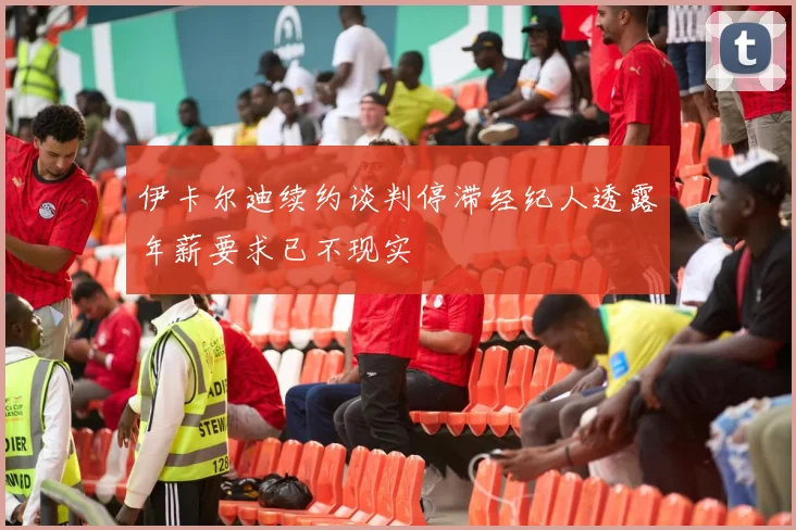 伊卡尔迪续约谈判停滞经纪人透露年薪要求已不现实