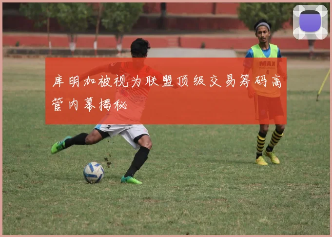 库明加被视为联盟顶级交易筹码高管内幕揭秘
