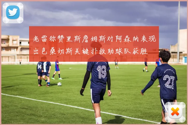 老雷称赞里斯詹姆斯对阿森纳表现出色桑切斯关键扑救助球队获胜