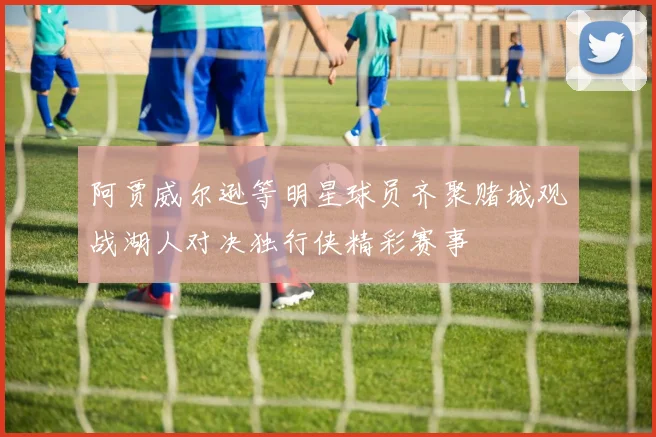 阿贾威尔逊等明星球员齐聚赌城观战湖人对决独行侠精彩赛事