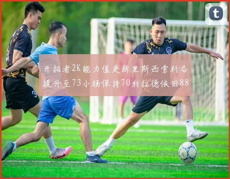 开拓者2K能力值更新里斯西索科各提升至73小杨保持70利拉德依旧88