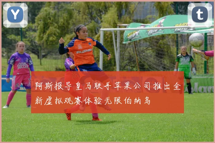 阿斯报导皇马联手苹果公司推出全新虚拟观赛体验无限伯纳乌