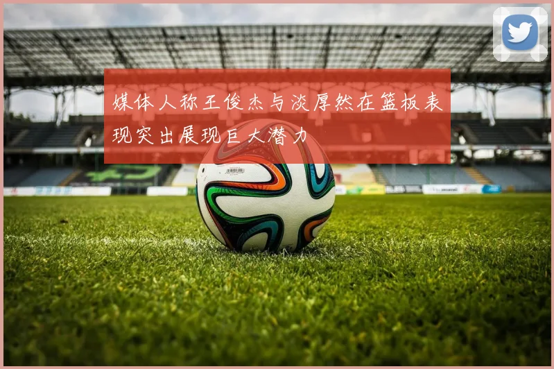 媒体人称王俊杰与淡厚然在篮板表现突出展现巨大潜力