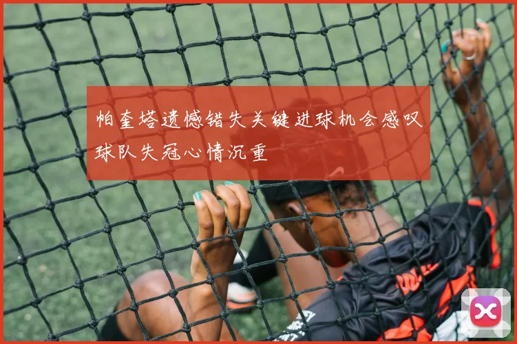 帕奎塔遗憾错失关键进球机会感叹球队失冠心情沉重