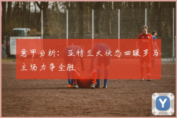 意甲分析：亚特兰大状态回暖罗马主场力争全胜