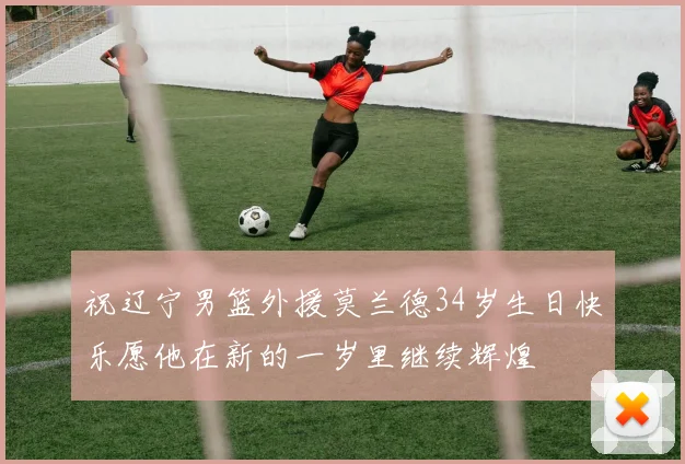 祝辽宁男篮外援莫兰德34岁生日快乐愿他在新的一岁里继续辉煌