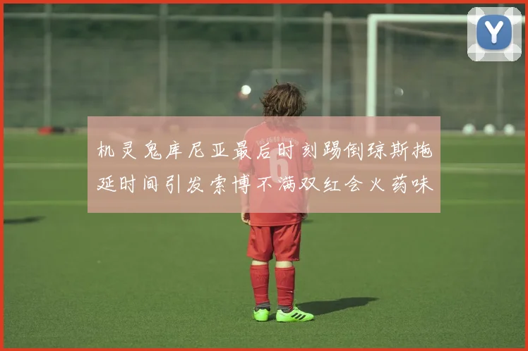 机灵鬼库尼亚最后时刻踢倒琼斯拖延时间引发索博不满双红会火药味十足