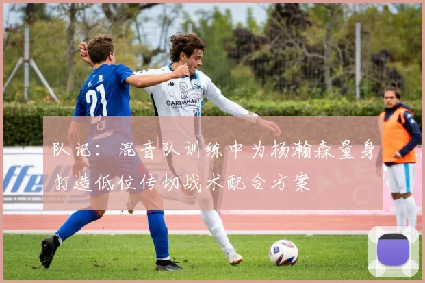 队记：混音队训练中为杨瀚森量身打造低位传切战术配合方案