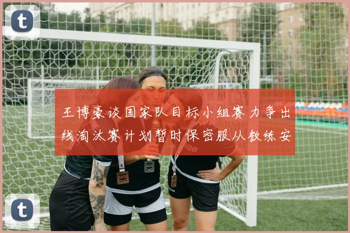 王博豪谈国家队目标小组赛力争出线淘汰赛计划暂时保密服从教练安排