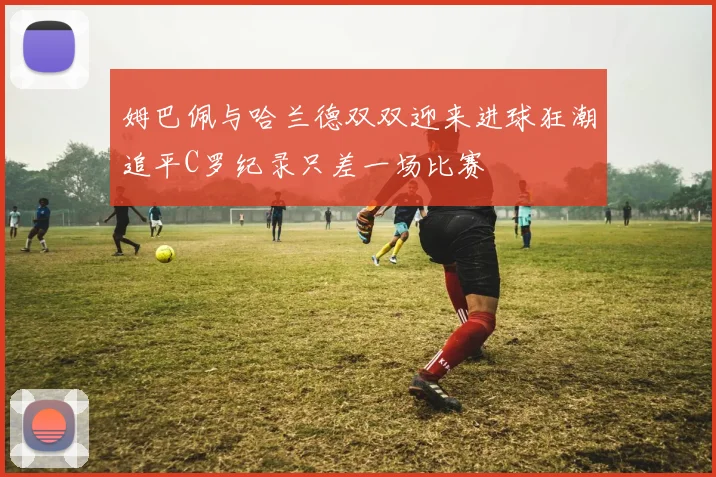 姆巴佩与哈兰德双双迎来进球狂潮追平C罗纪录只差一场比赛