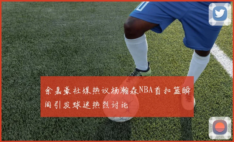 余嘉豪社媒热议杨瀚森NBA首扣篮瞬间引发球迷热烈讨论
