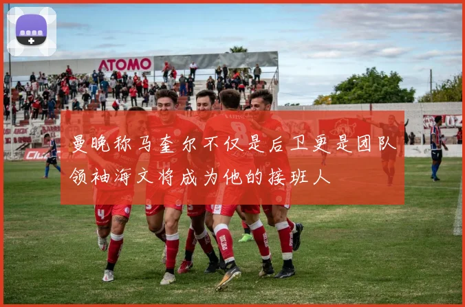曼晚称马奎尔不仅是后卫更是团队领袖海文将成为他的接班人