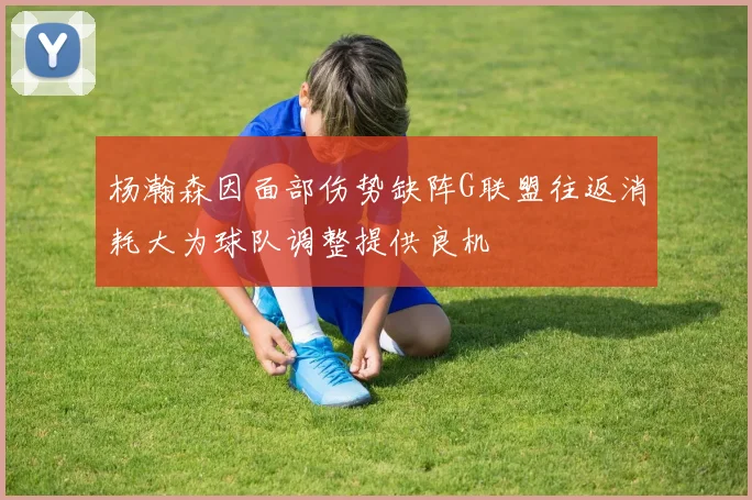 杨瀚森因面部伤势缺阵G联盟往返消耗大为球队调整提供良机