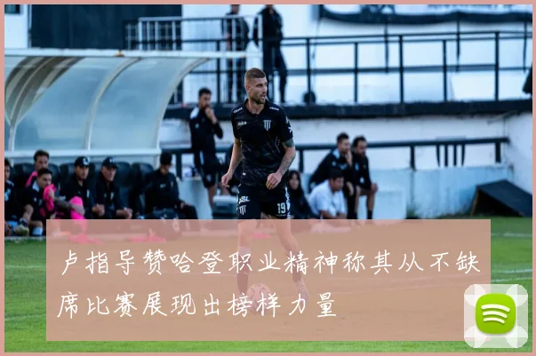 卢指导赞哈登职业精神称其从不缺席比赛展现出榜样力量