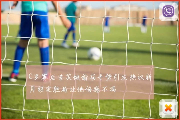 C罗赛后苦笑做偷窃手势引发热议新月锁定胜局让他倍感不满