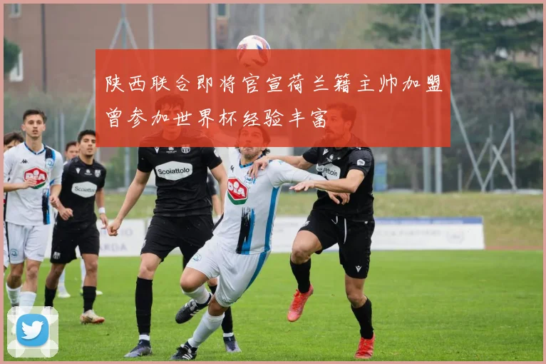 陕西联合即将官宣荷兰籍主帅加盟曾参加世界杯经验丰富