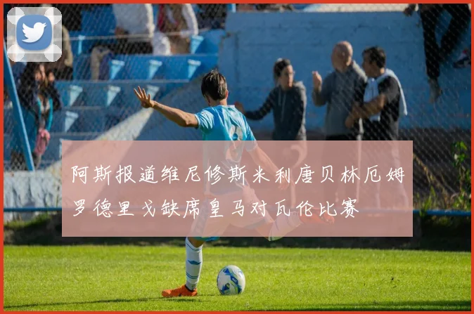 阿斯报道维尼修斯米利唐贝林厄姆罗德里戈缺席皇马对瓦伦比赛