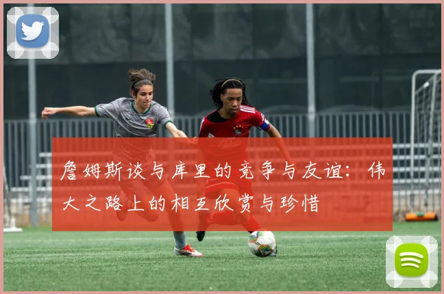 詹姆斯谈与库里的竞争与友谊：伟大之路上的相互欣赏与珍惜
