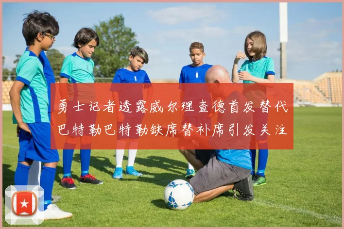 勇士记者透露威尔理查德首发替代巴特勒巴特勒缺席替补席引发关注