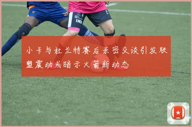 小卡与杜兰特赛后亲密交谈引发联盟震动或暗示火箭新动态